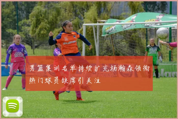 男篮集训名单持续扩充杨瀚森领衔热门球员缺席引关注