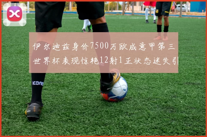 伊尔迪兹身价7500万欧成意甲第三世界杯表现惊艳12射1正状态迷失引发关注