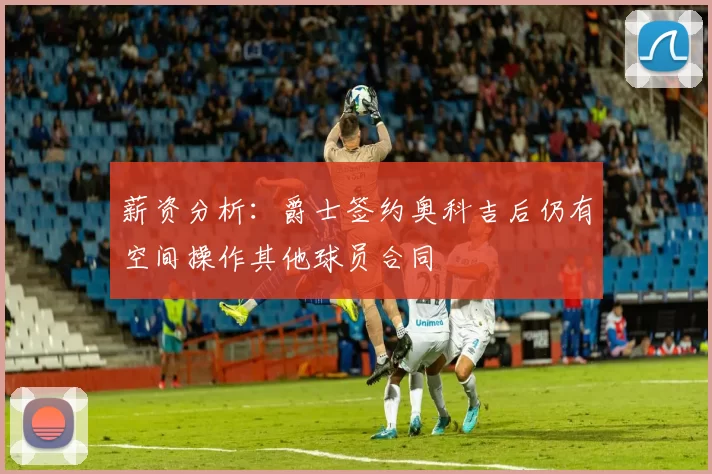 薪资分析：爵士签约奥科吉后仍有空间操作其他球员合同