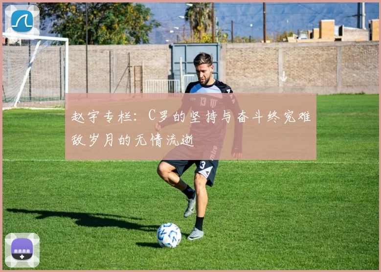 赵宇专栏：C罗的坚持与奋斗终究难敌岁月的无情流逝