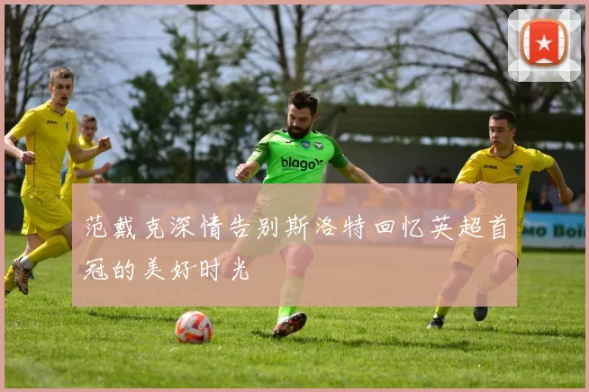 范戴克深情告别斯洛特回忆英超首冠的美好时光