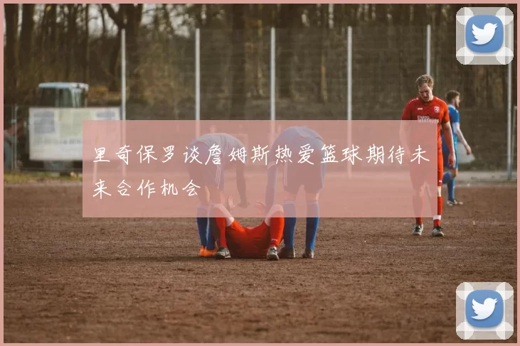 里奇保罗谈詹姆斯热爱篮球期待未来合作机会