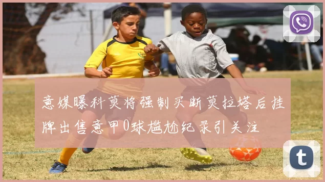 意媒曝科莫将强制买断莫拉塔后挂牌出售意甲0球尴尬纪录引关注