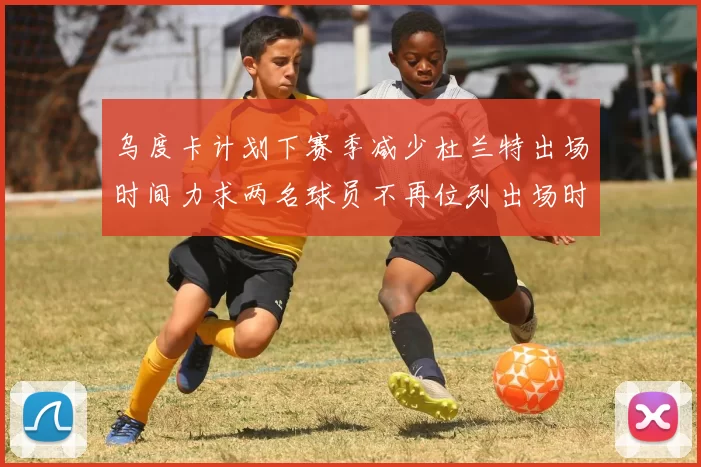 乌度卡计划下赛季减少杜兰特出场时间力求两名球员不再位列出场时间前五