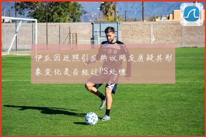 伊瓜因近照引发热议网友质疑其形象变化是否经过PS处理
