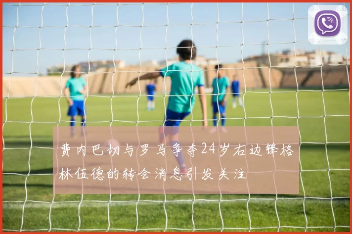 费内巴切与罗马争夺24岁右边锋格林伍德的转会消息引发关注