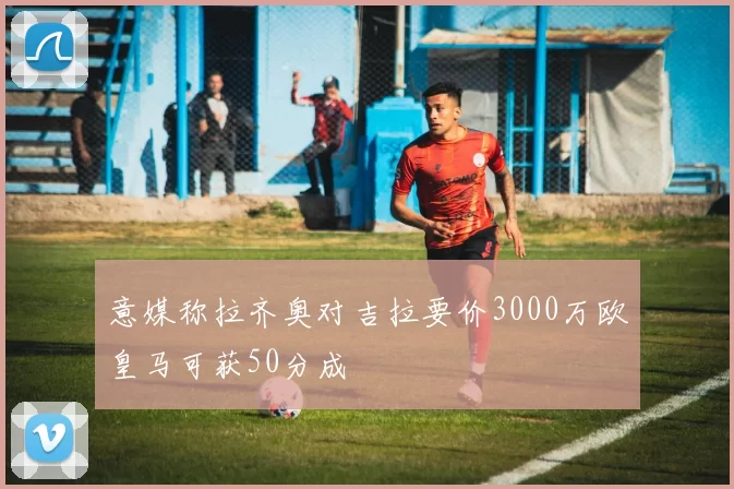 意媒称拉齐奥对吉拉要价3000万欧皇马可获50分成