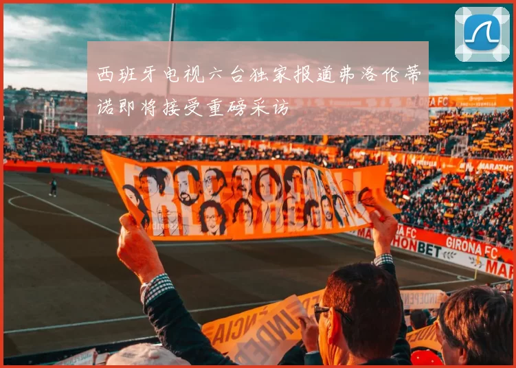 西班牙电视六台独家报道弗洛伦蒂诺即将接受重磅采访