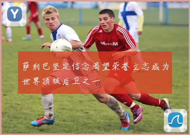 萨利巴坚定信念渴望荣誉立志成为世界顶级后卫之一