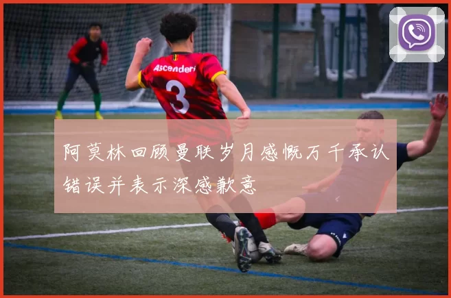 阿莫林回顾曼联岁月感慨万千承认错误并表示深感歉意