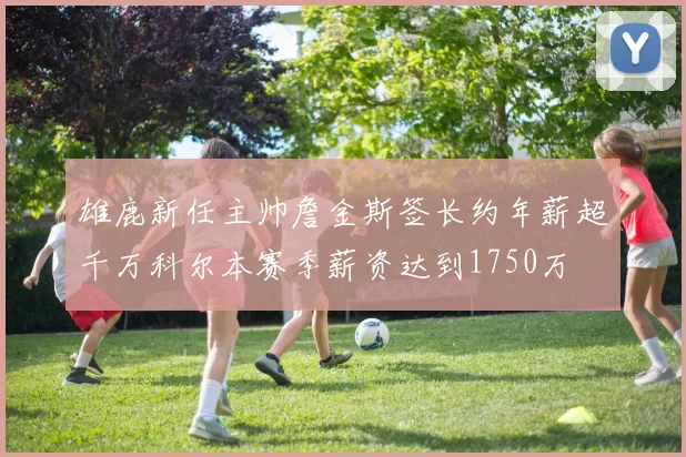 雄鹿新任主帅詹金斯签长约年薪超千万科尔本赛季薪资达到1750万