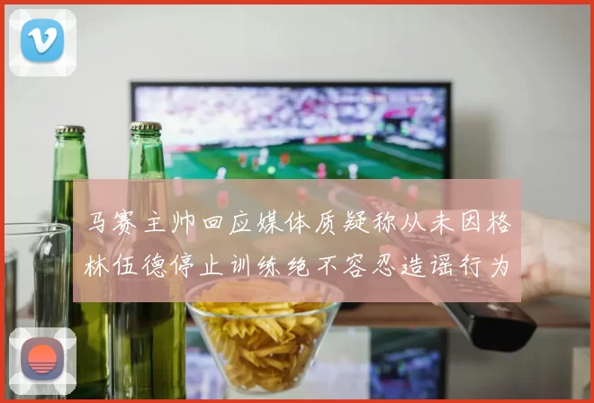 马赛主帅回应媒体质疑称从未因格林伍德停止训练绝不容忍造谣行为